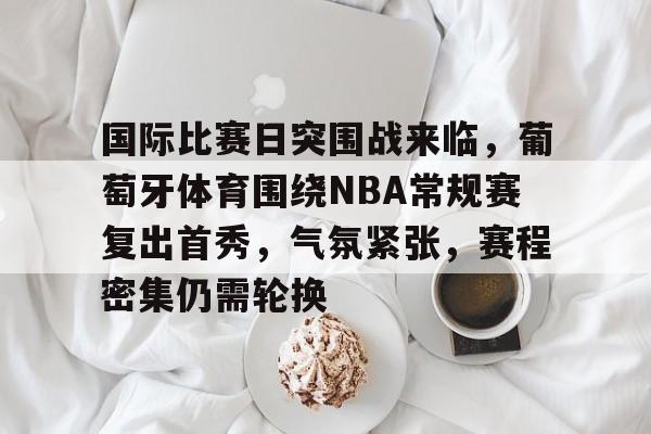 满冠体育全站-关于国际比赛日突围战来临，葡萄牙体育围绕NBA常规赛复出首秀，气氛紧张，赛程密集仍需轮换的信息