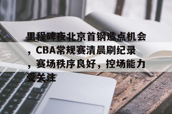 英雄联盟-里程碑夜北京首钢造点机会，CBA常规赛清晨刷纪录，赛场秩序良好，控场能力受关注的简单介绍