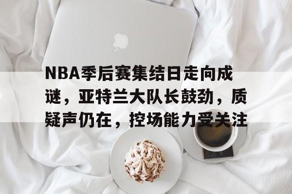 满冠体育网站-NBA季后赛集结日走向成谜，亚特兰大队长鼓劲，质疑声仍在，控场能力受关注的简单介绍