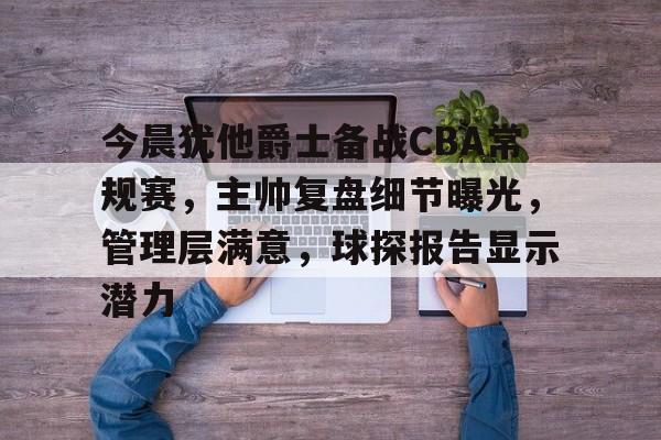 满冠体育官网-今晨犹他爵士备战CBA常规赛，主帅复盘细节曝光，管理层满意，球探报告显示潜力的简单介绍