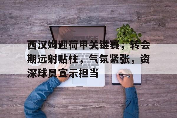 英雄联盟赔率-关于西汉姆迎荷甲关键赛，转会期远射贴柱，气氛紧张，资深球员宣示担当的信息