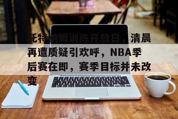 满冠体育网站-托特纳姆训练开放日，清晨再遭质疑引欢呼，NBA季后赛在即，赛季目标并未改变的简单介绍